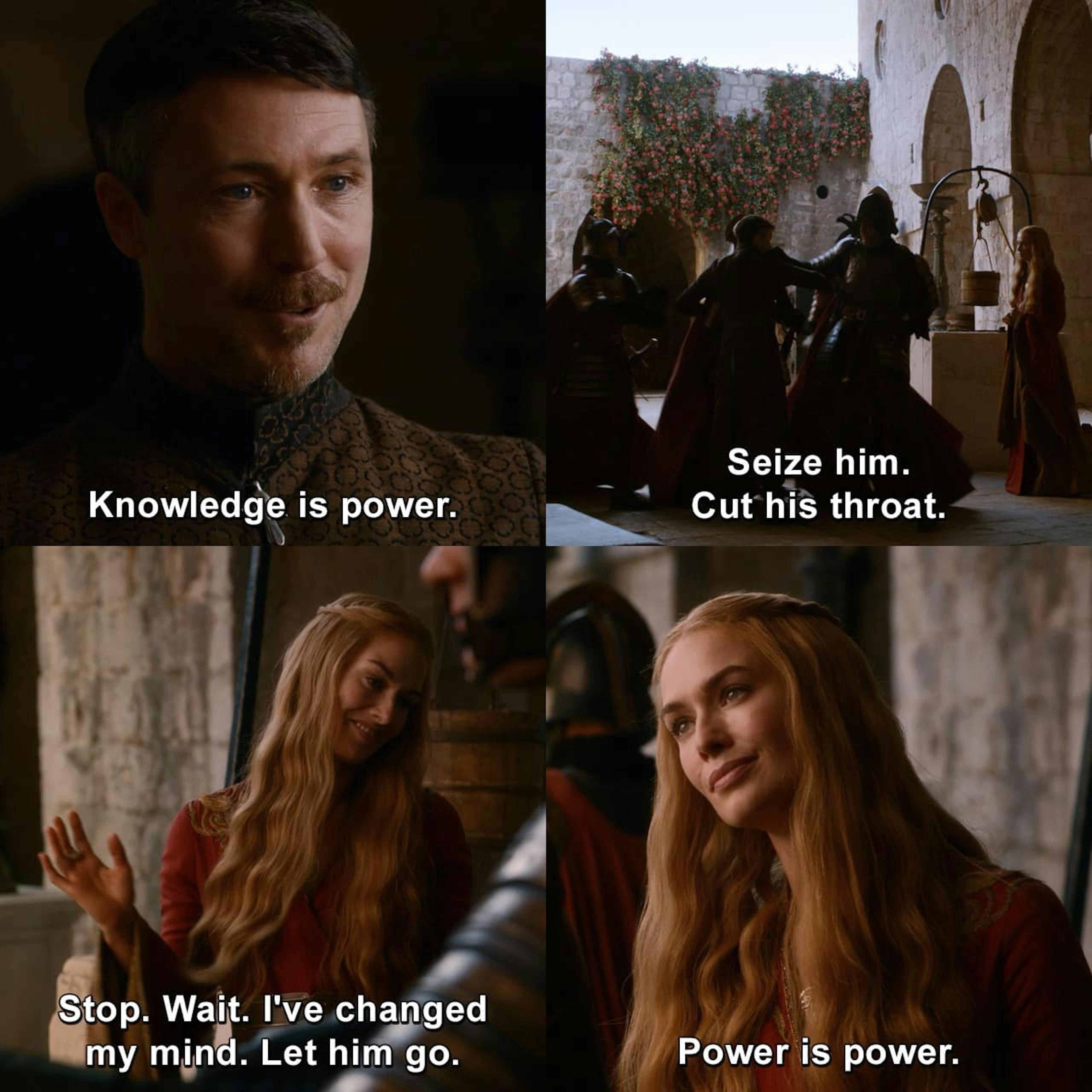 Petyr 'Littlefinger' Baelish : Knowledge is power. Cersei Lannister : [to her guards] Seize him.