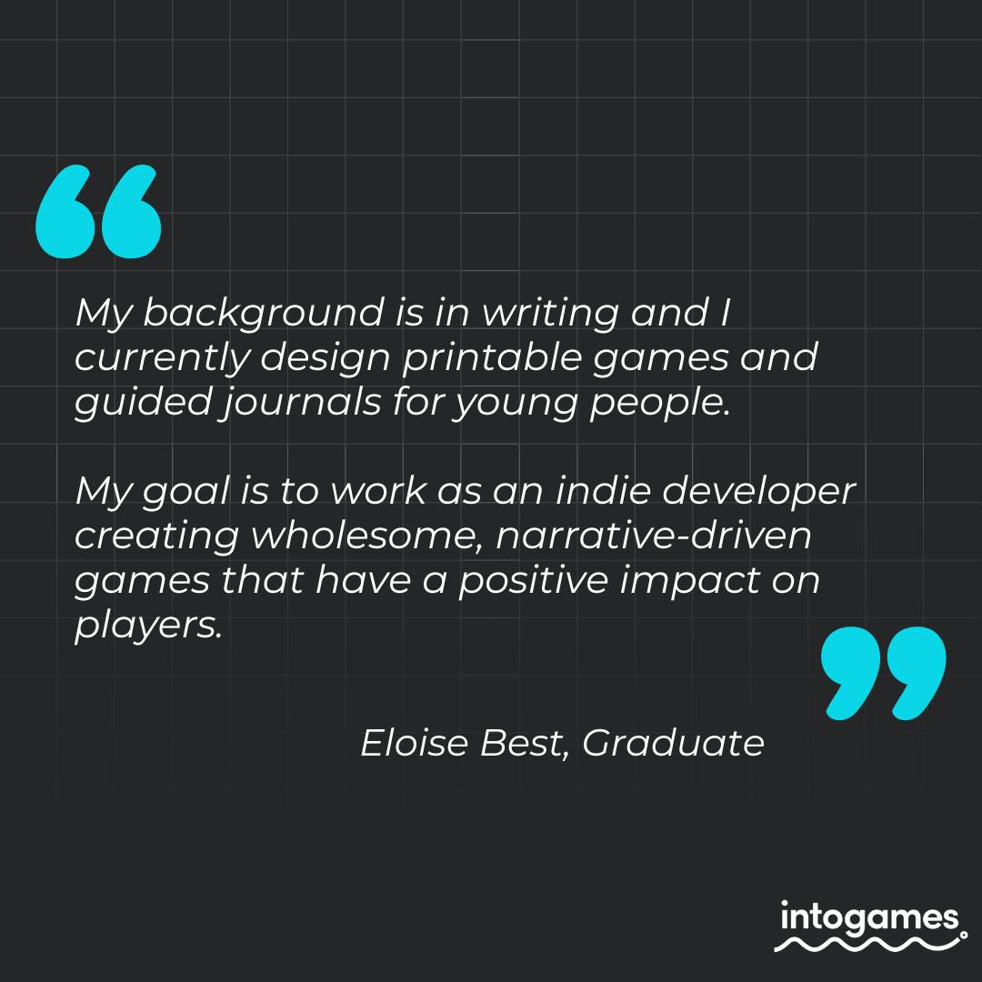 "My background is in writing and I currently design printable games and guided journals for young people. My goal is to work as an indie developer creating wholesome, narrative-driven games that have a positive impact on players." - Eloise Best, Graduate.