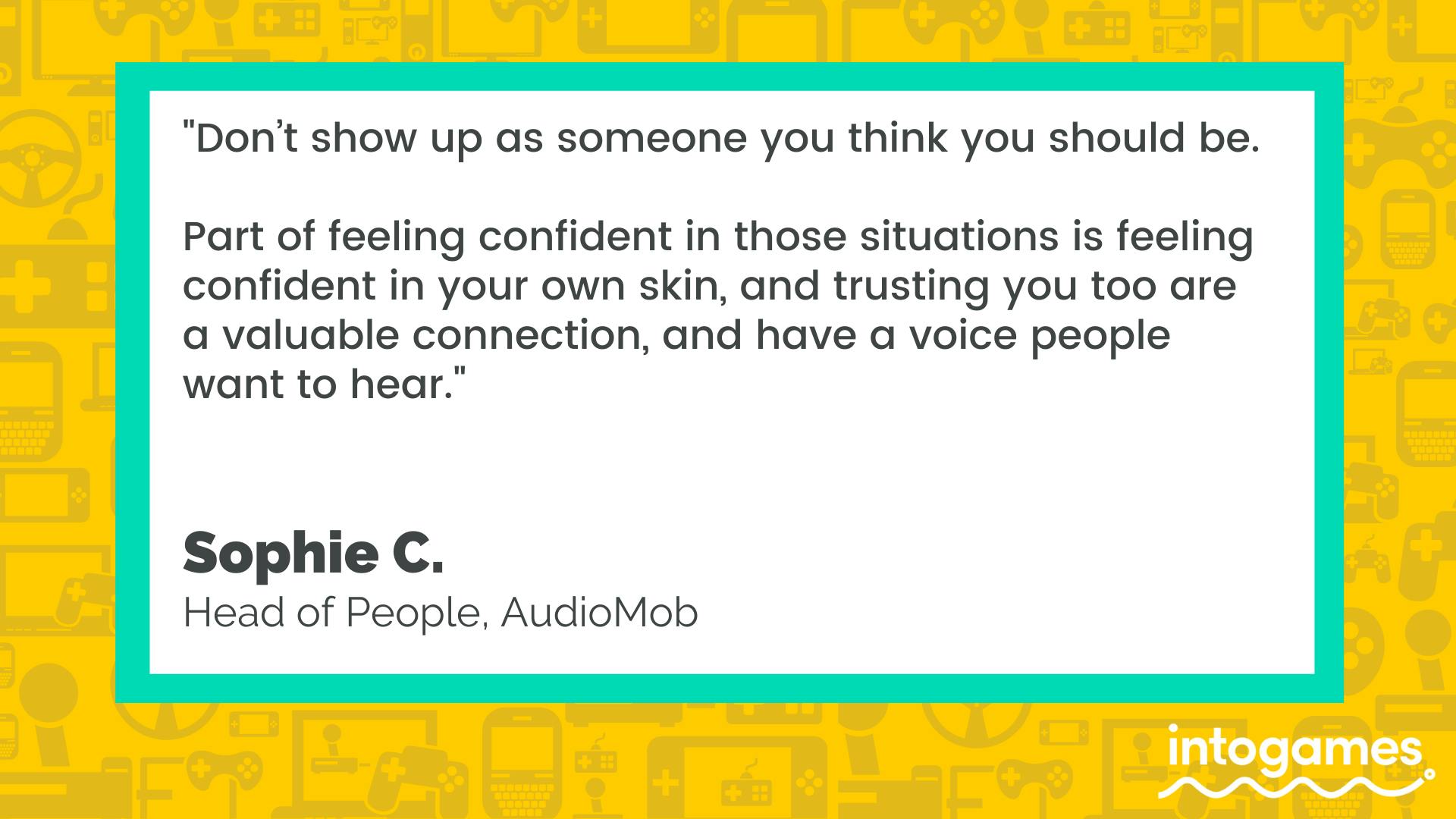 "Don't show up as someone you think you should be. Part of feeling confident in those situations is feeling confident in your own skin, and trusting you too are a valuable connection, and have a voice people want to hear."  - Sophie C., Head of People, AudioMob. 