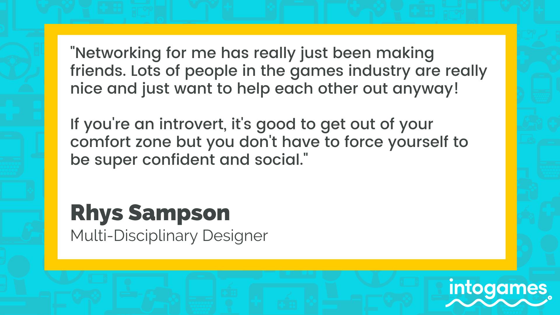 "Networking for me has really just been making friends. Lots of people in the games industry are really nice and just want to help each other out anyway! If you're an introvert, it's good to get out of your comfort zone but you don't have to force yourself to be super confident and social." - Rhys Sampson, Multi-Disciplinary Designer. 