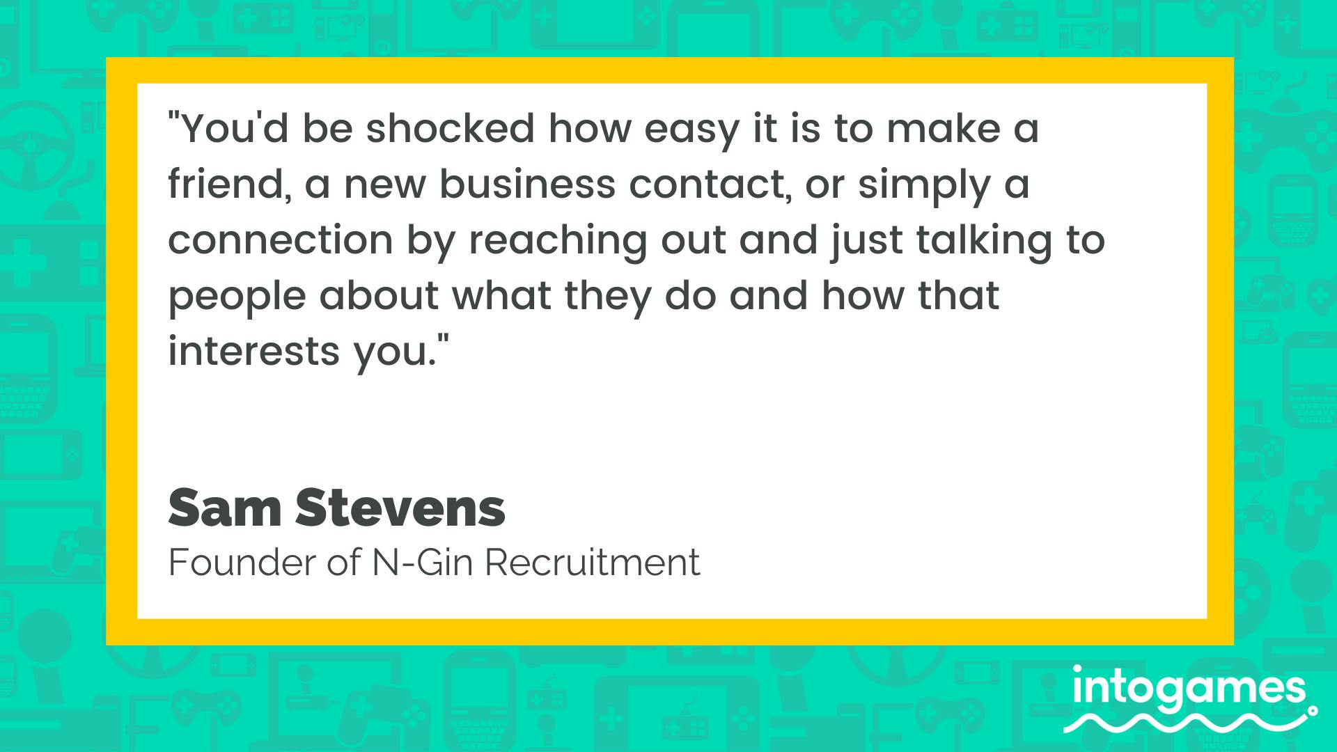 "You'd be shocked how easy it is to make a friend, a new business contract, or simply a connection by reaching out and just talking to people about what they do and how that interests you." - Sam Stevens, Founder of N-Gin Recruitment.  around 
