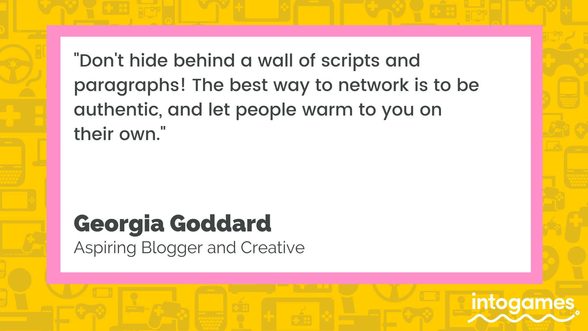 "Don't hide behind a wall of scripts and paragraphs! The best way to network is to be authentic, and let people warm to you on their own." - Georgia Goddard, Aspiring Blogger and Creative.