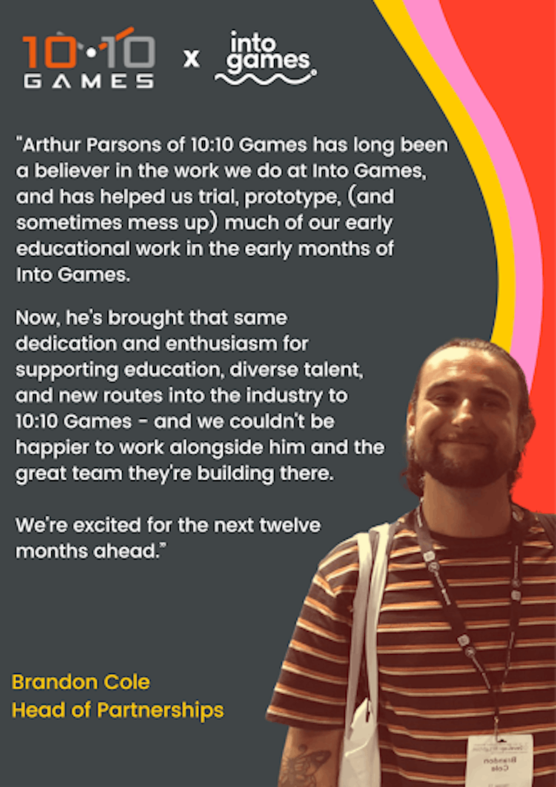"Arthur Parsons of 10:10 Games has long been a believer in the work we do at Into Games, and has helped us trial, protorype, (and sometimes mess up) much of our early educational work in the early months of Into Games. Now, he's brought that same dedication and enthusiasm for supporting education, diverse talent, and new routes into the industry to 10:10 Games - and we couldn't be happier to work alongside him and the great team they're building there. We're excited for the next twelve months ahead." - Brandon Cole, Head of Partnerships.