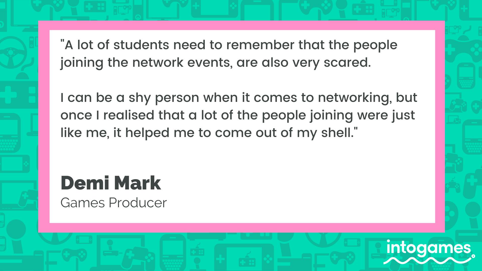 "A lot of students need to remember that the people joining the network events are also very scared. I can be a shy person when it comes to networking, but once I realised that a lot of the people joining were just like me, it helped me come out of my shell." - Demi Mark, Games Producer.
