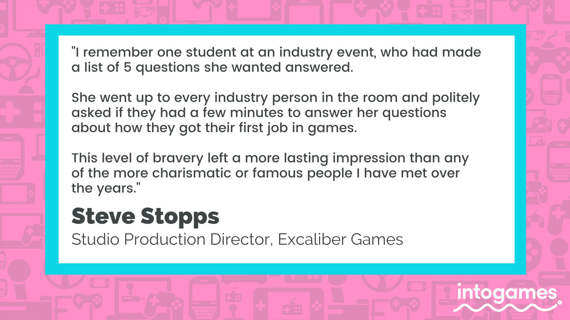 "I remember one student at an industry event, who had made a list of 5 questions she wanted answered. She went up to every industry person in the room and politely asked if they had a few minutes to answer her questions about how they got their first job in games. This level of bravery left a more lasting impression than any of the more charismatic or famous people I have ever met over the years." - Steve Stopps, Studio Production Director, Excalibur Games. 