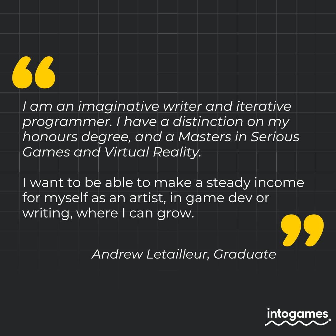 "I am an imaginative writer and iterative programmer. I have a distinction on my honours degree, and a Masters in Serious Games and Virtual Reality. I want to be able to make a steady income for myself as an artist, in game dev or writing, where I can grow." - Andrew Letailleur, Graduate