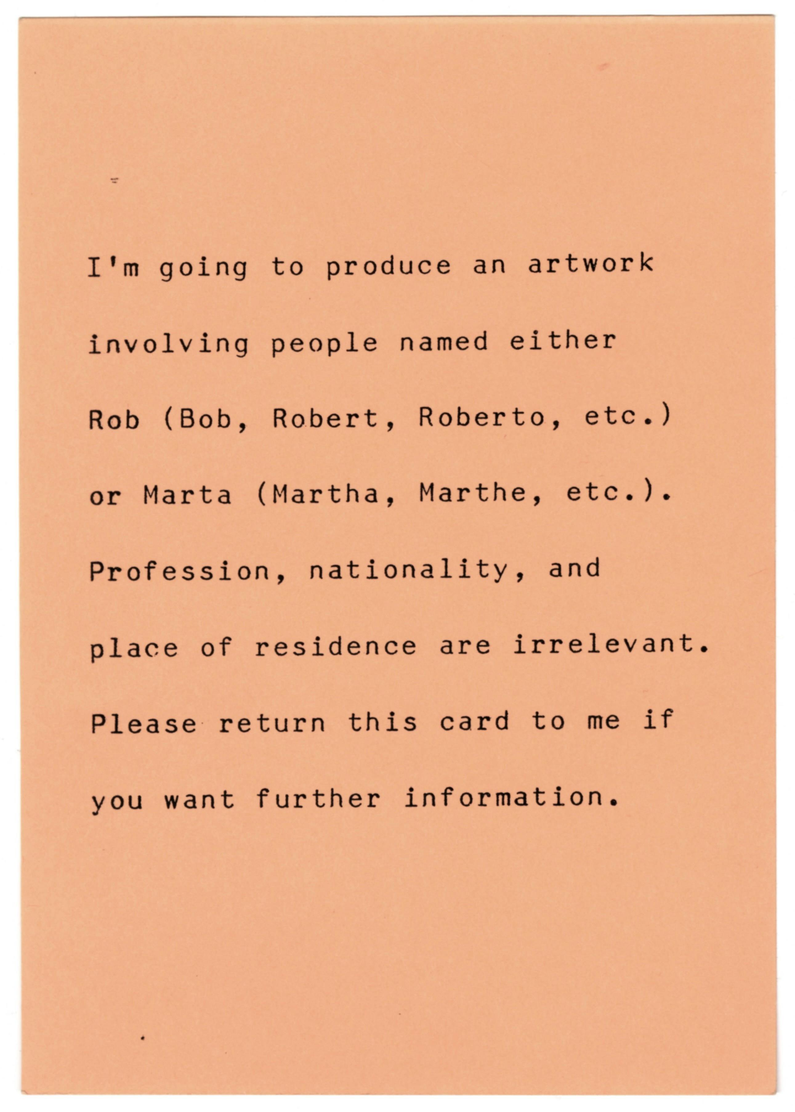 A vertical pink postcard printed with black text, which reads, “I’m going to produce an artwork involving people named either Rob (Bob, Robert, Roberto, etc.) or Marta (Martha, Marthe, etc.). Profession, nationality, and place of residence are irrelevant. Please return this card to me if you want further information.”
