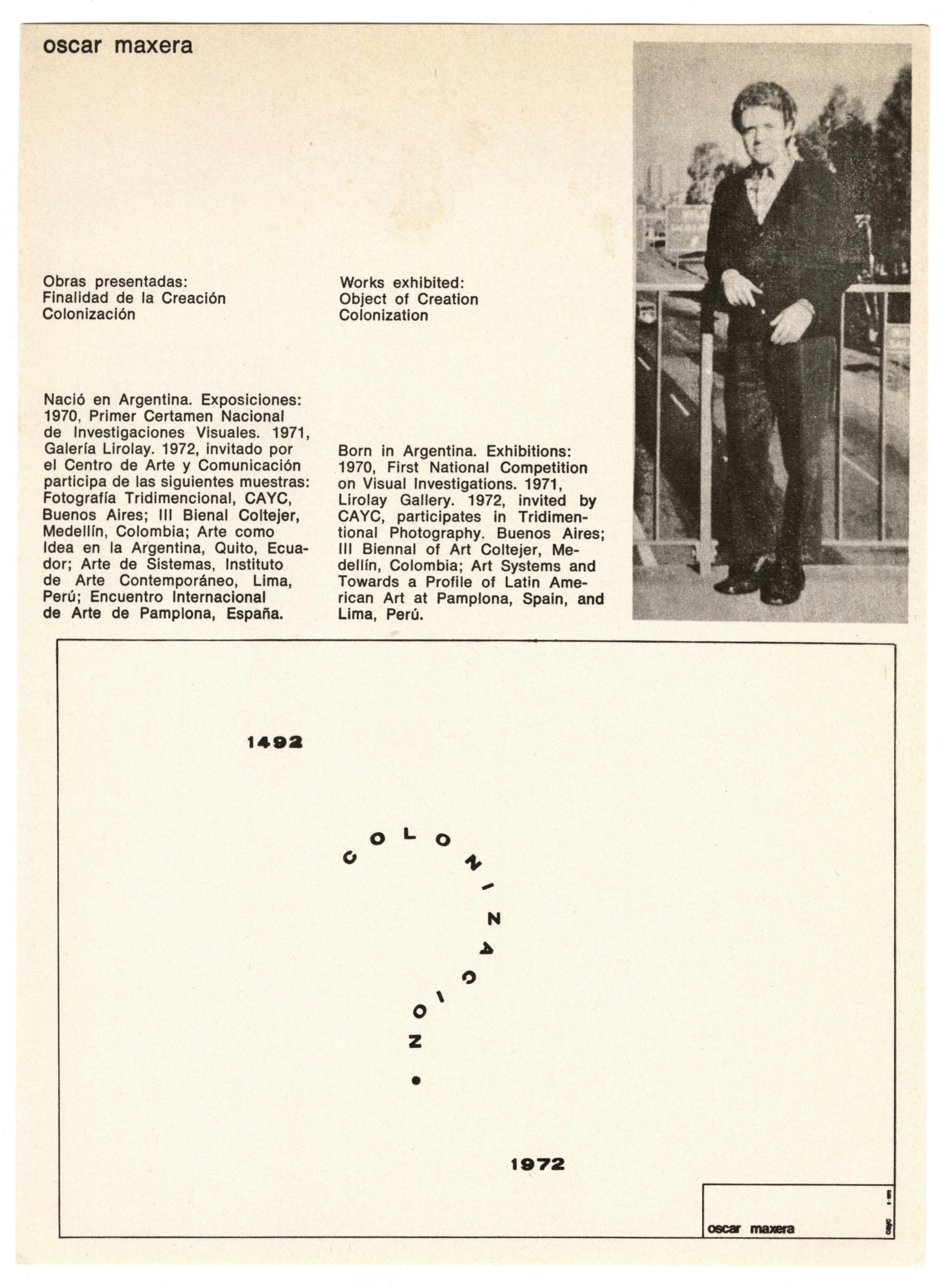 A sheet of white paper, printed with black text. On the top half of the page are printed the artist’s name, Óscar Maxera, and a list of works biography, and portrait. The list of works reads “Works exhibited: ‘Object of Creation,’ ‘Colonization.’” The biography reads: “Born in Argentina. Exhibitions: 1970, ‘First National Competition on Visual Investigations,’ 1971, Lirolay Gallery. 1972, Invited by CAYC, participates in ‘Tridimensional Photography.’ Buenos Aires: III Biennal of Art Coltejer, Medellín, Colombia; ‘Art Systems’ and ‘Towards a Profile of Latin American Art’ at Pamplona, Spain, and Lima, Perú. Appearing within a rectangular outline on the bottom half of the page are “1492,” the word “colonizacion” in the shape of a question mark, and “1972.” In a small box at the bottom right corner of the larger black rectangular outline, the artist’s name appears in small letters.