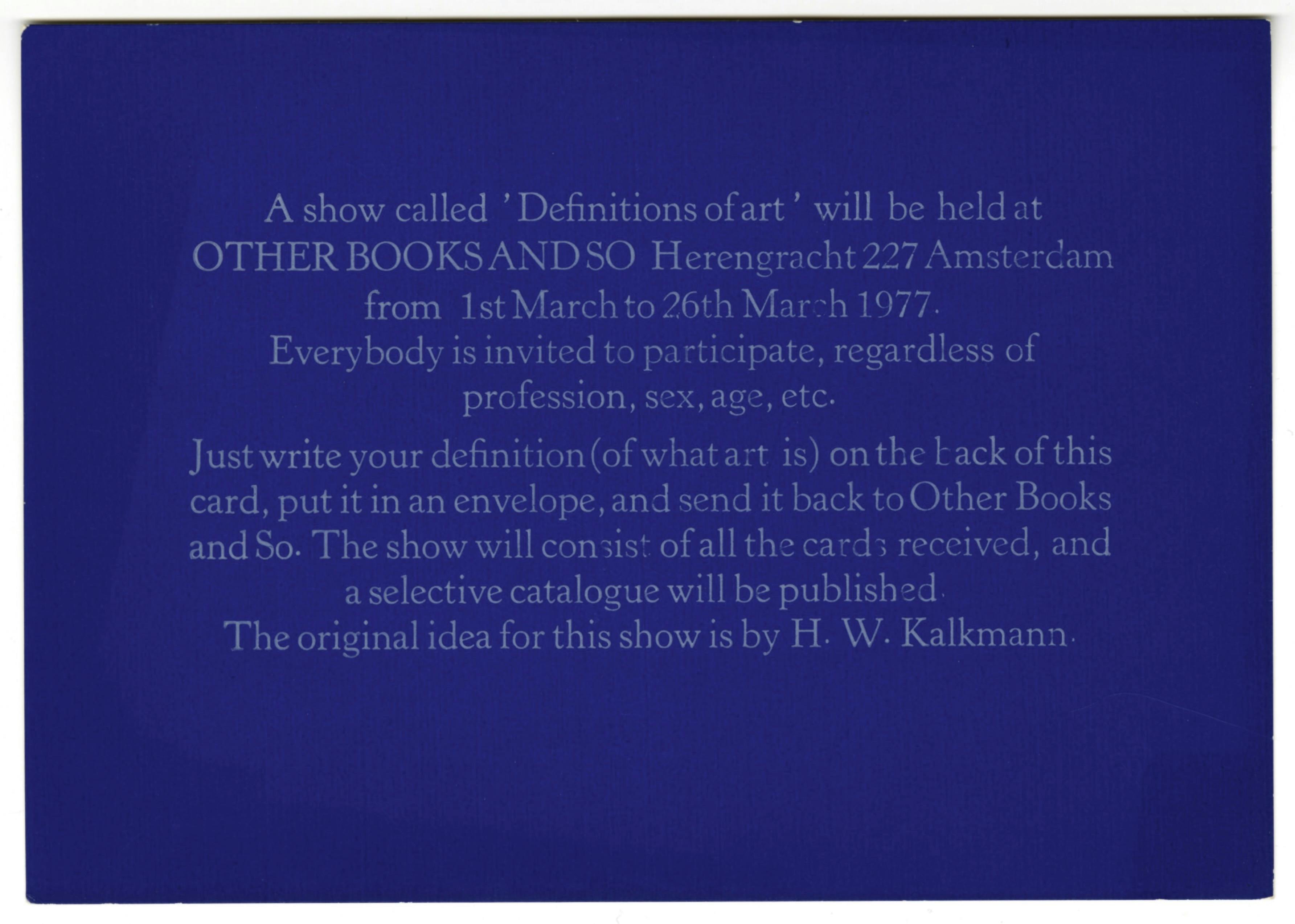 A horizontal blue postcard printed with white text, which reads, “A show called ‘Definitions of art’ will be held at OTHER BOOKS AND SO Herengracht 227 Amsterdam from 1st March to 26th March 1977. Everybody is invited to participate, regardless of profession, sex, age, etc. Just write your definition (of what art is) on the back of this card, put it in an envelope, and send it back to Other Books and So. The show will consist of all the cards received, and a selective catalogue will be published. The original idea for this show is by H. W. Kalkmann.”