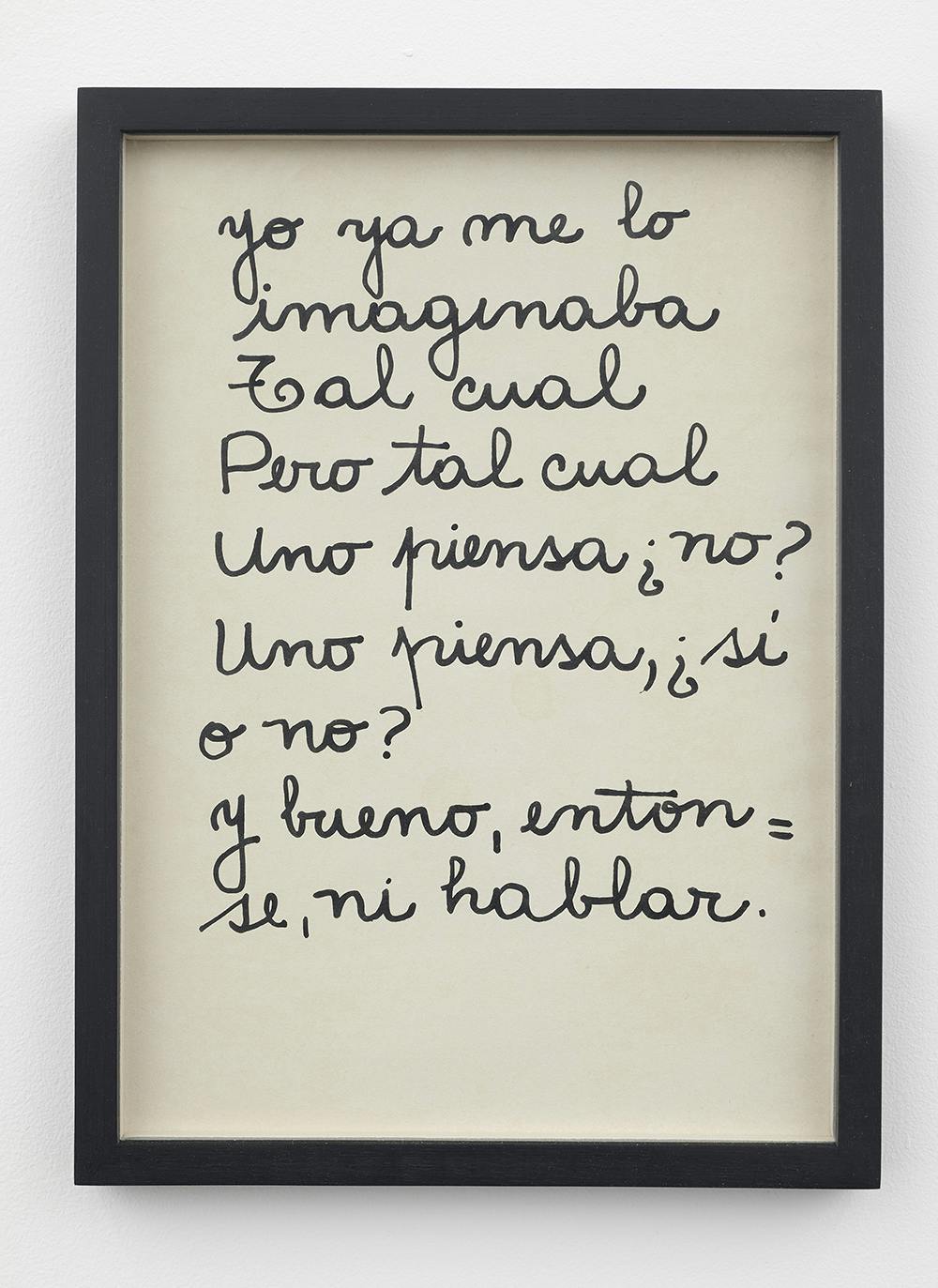 A white page with black cursive text is mounted mounted in a black frame and hung on a white wall. The text reads, “Yo ya me lo / imaginaba / Tal cual / pero tal cual / Uno piensa ¿no? / Uno piensa, ¿si / o no? / y bueno, enton= / se, ni hablar.”