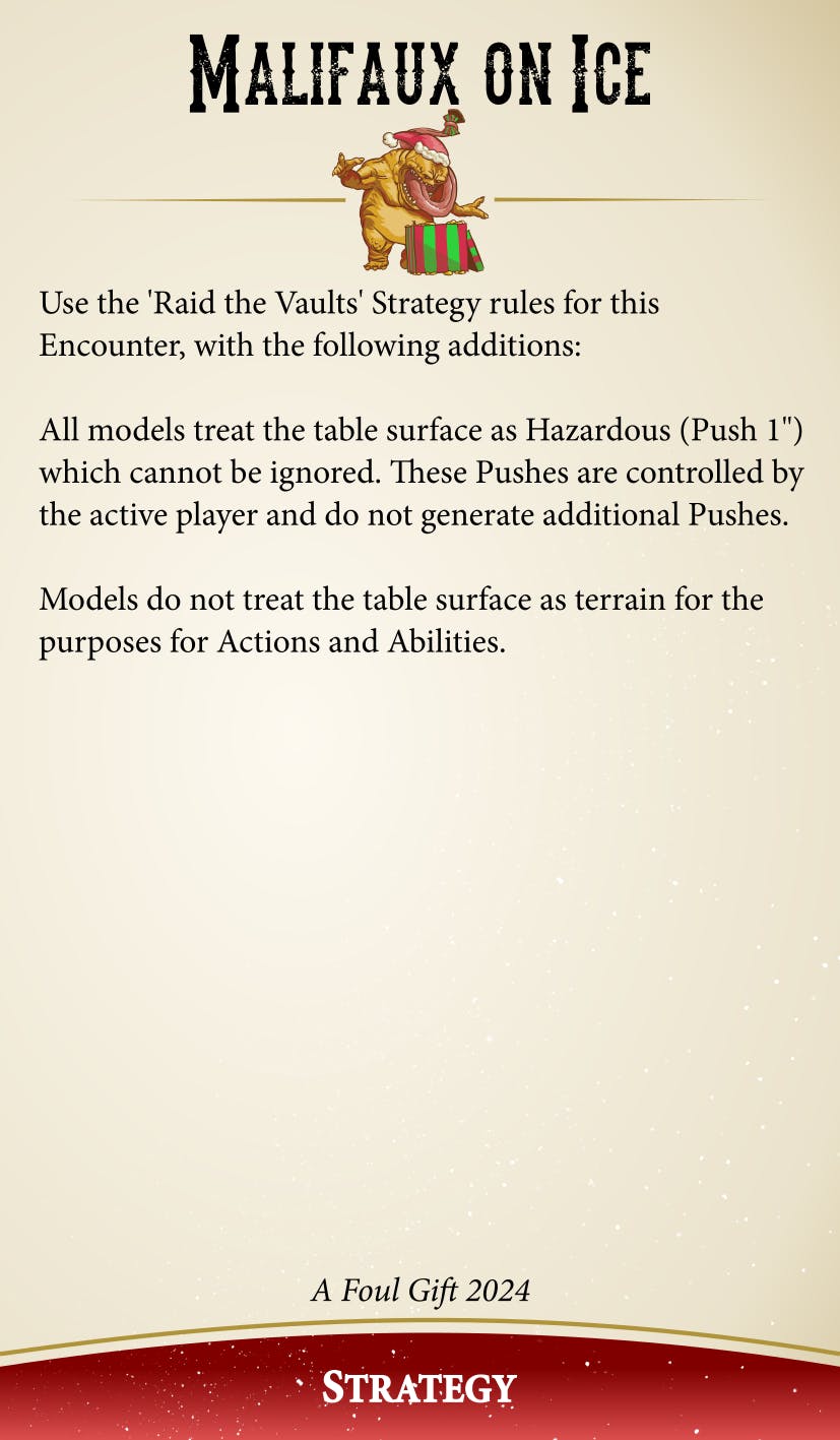Malifaux On Ice: Use the 'Raid the Vaults' Strategy rules for this Encounter, with the following additions: All models treat the table surface as Hazardous (Push 1 inch) which cannot be ignored. These Pushes are controlled by the active player and do not generate additional Pushes. Models do not treat the table surface as terrain for the purposes of Actions and Abilities.