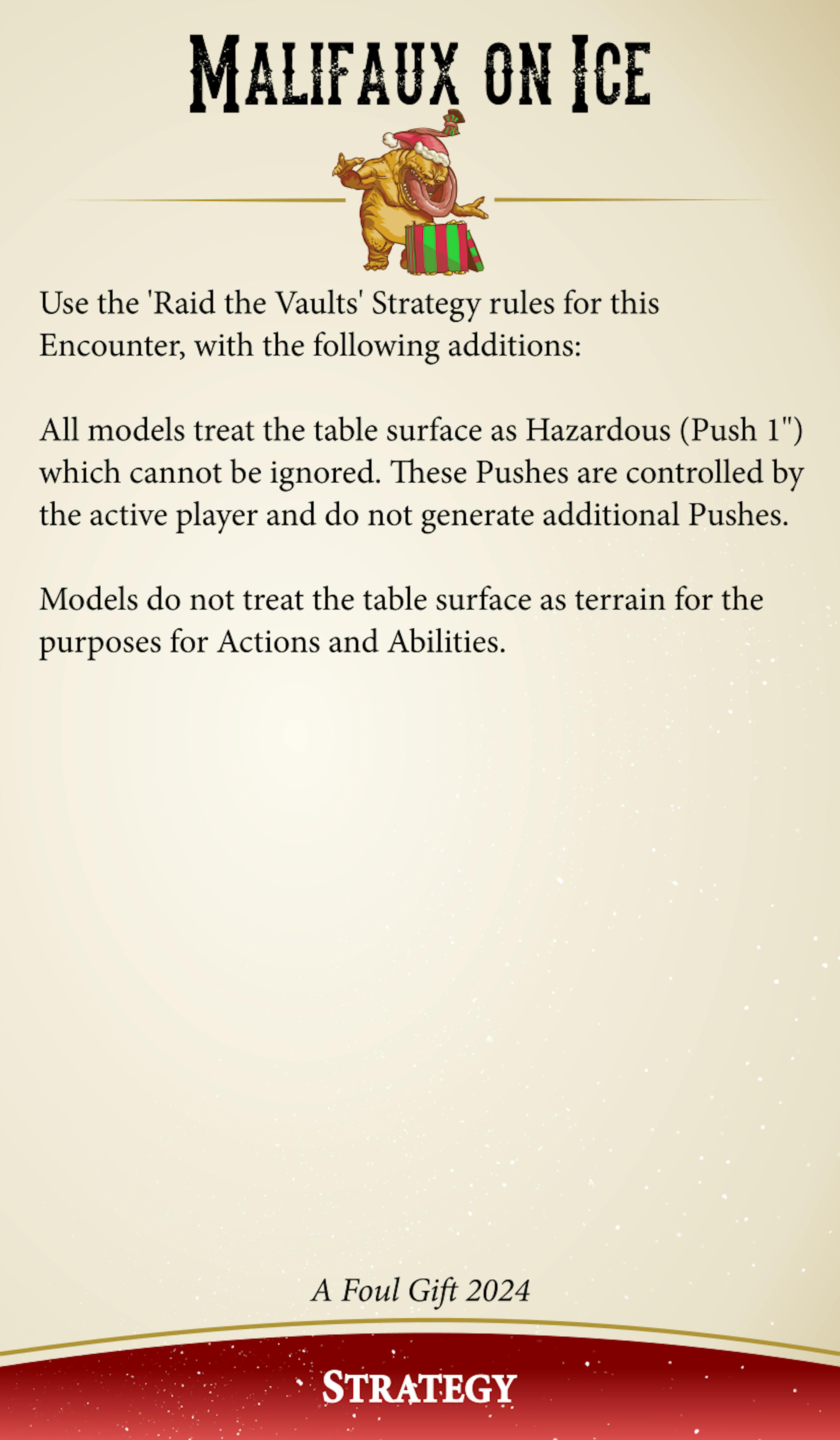 Malifaux On Ice: Use the 'Raid the Vaults' Strategy rules for this Encounter, with the following additions: All models treat the table surface as Hazardous (Push 1 inch) which cannot be ignored. These Pushes are controlled by the active player and do not generate additional Pushes. Models do not treat the table surface as terrain for the purposes of Actions and Abilities.
