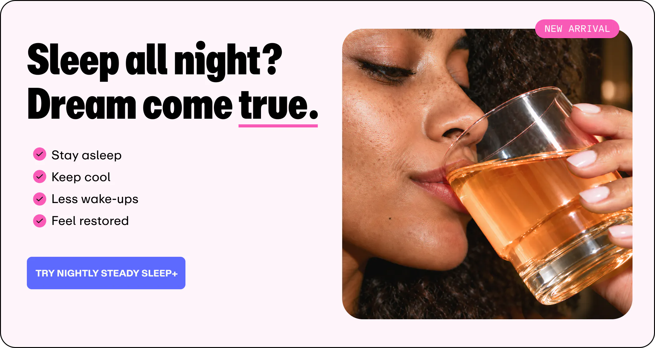Graphic titled "Sleep all night? Dream come true." with a pink "NEW ARRIVAL" badge. It features a checklist highlighting "Stay asleep," "Keep cool," "Less wake-ups," and "Feel restored," above a blue "TRY NIGHTLY STEADY SLEEP+" button, alongside a photo of a woman drinking an amber beverage from a glass.