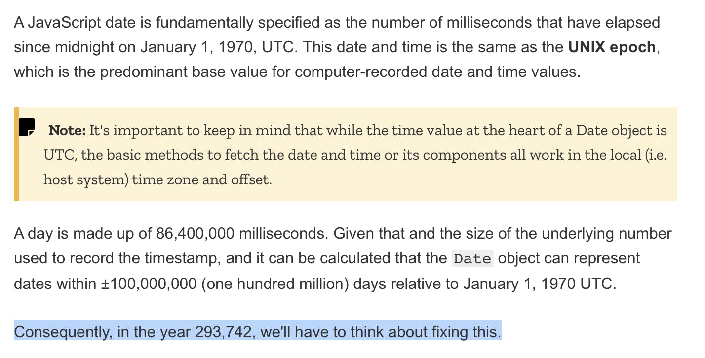 A JavaScript date is fundamentally specified as the number of milliseconds that have elapsed since midnight on January 1, 1970, UTC. This date and time is the same as the UNIX epoch, which is the predominant base value for computer-recorded date and time values. A day is made up of 86,400,000 milliseconds. Given that and the size of the underlying number used to record the timestamp, and it can be calculated that the Date object can represent dates within +/- 100,000,000 days relative to January 1, 1970, UTC. Consequently, in the year 293,742, we’ll have to think about fixing this.