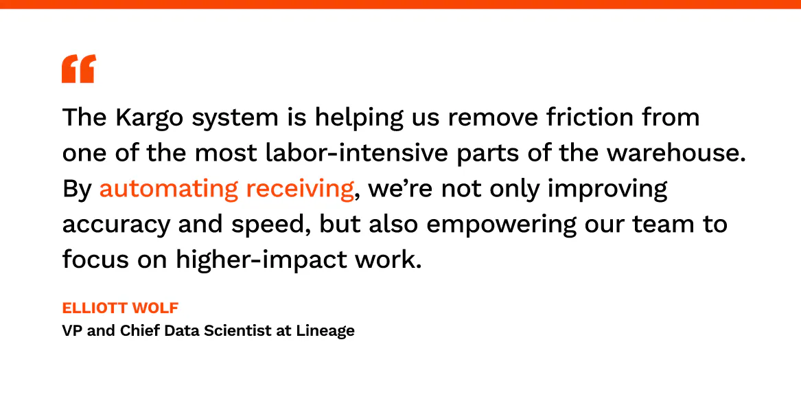 “The Kargo system is helping us remove friction from one of the most labor-intensive parts of the warehouse. By automating receiving, we’re not only improving accuracy and speed, but also empowering our team to focus on higher-impact work.” Elliott Wolf, VP and Chief Data Scientist at Lineage.