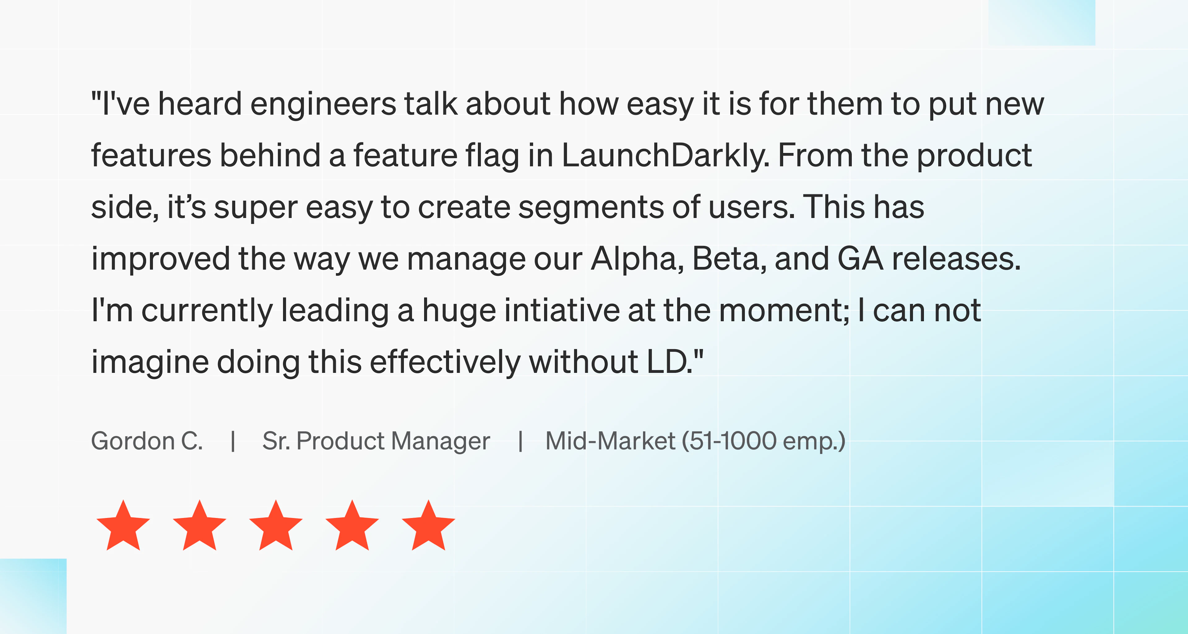I've heard engineers talk about how easy it is for them to put new features behind a feature flag in LaunchDarkly. From the product side, it’s super easy to create segments of users. This has improved the way we manage our Alpha, Beta, and GA releases. I'm currently leading a huge intiative at the moment; I can not imagine doing this effectively without LD.