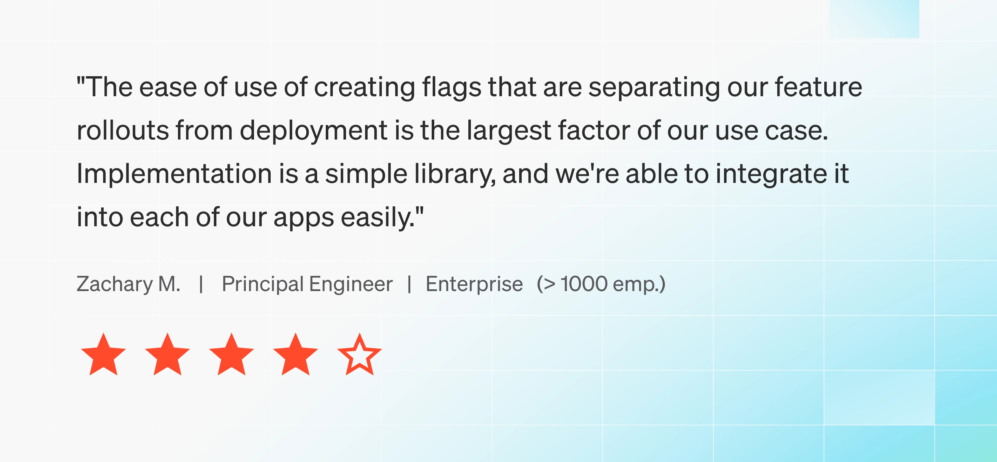 The ease of use of creating flags that are separating our feature rollouts from deployment is the largest factor of our use case. Implementation is a simple library, and we're able to integrate it into each of our apps easily.