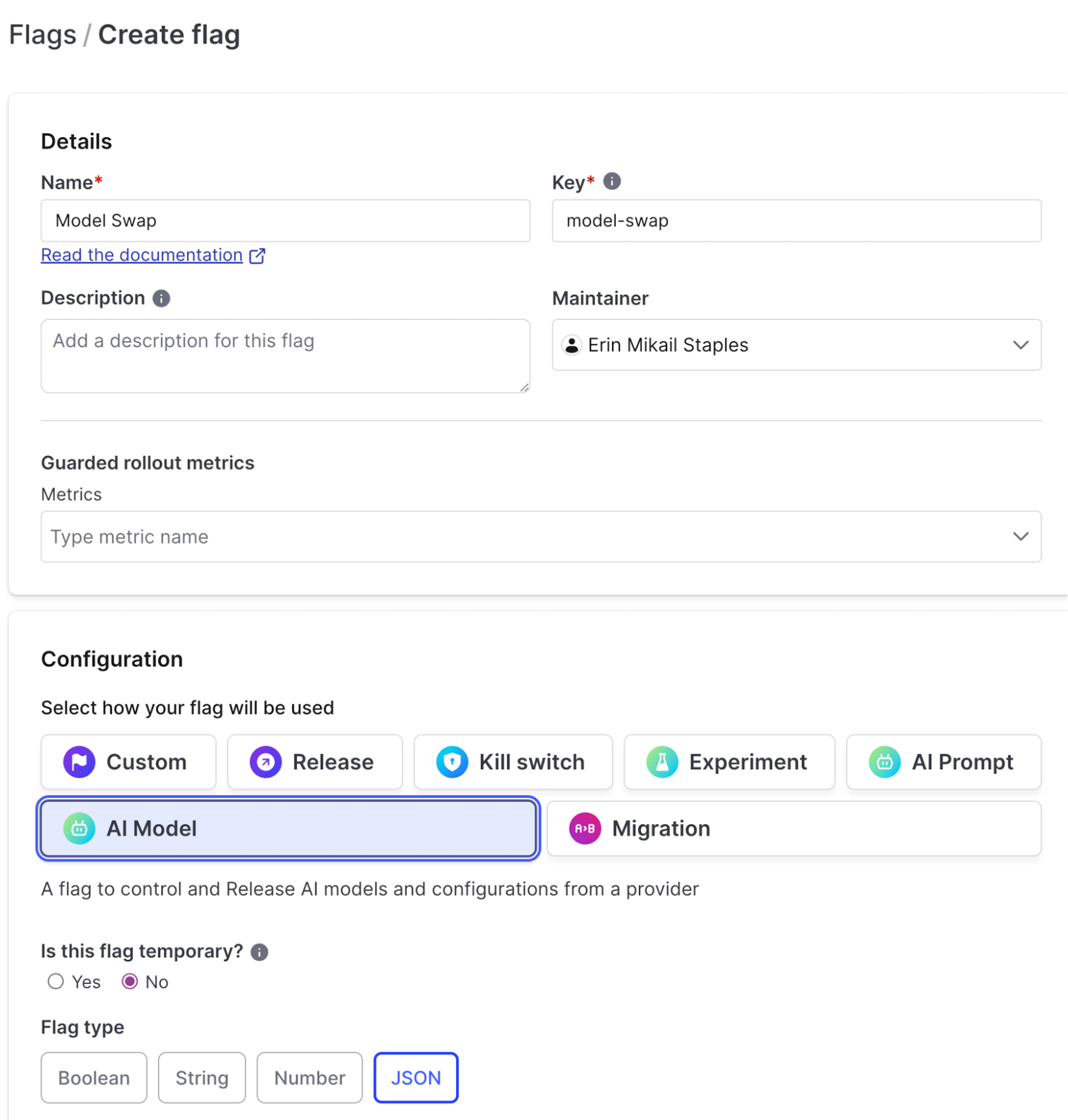 The image shows the "Create flag" interface in LaunchDarkly. It features the following sections:

- **Details**:

  - **Name**: Model Swap

  - **Key**: model-swap

  - **Description**: (empty text field for adding a description)

  - **Maintainer**: Erin Mikail Staples

  - **Guarded rollout metrics**: (empty text field for metrics)

- **Configuration**:

  - **Select how your flag will be used**: Options include Custom, Release, Kill switch, Experiment, AI Prompt, AI Model (selected), and Migration.

  - **Is this flag temporary?**: Options are Yes or No (No is selected).

  - **Flag type**: Options include Boolean, String, Number, and JSON (JSON is selected).