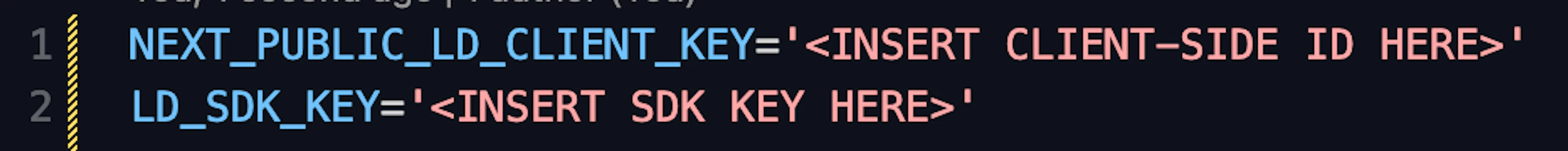 The image shows a code snippet with environment variable declarations for LaunchDarkly keys. The details are:

```plaintext

NEXT_PUBLIC_LD_CLIENT_KEY='<INSERT CLIENT-SIDE ID HERE>'

LD_SDK_KEY='<INSERT SDK KEY HERE>'

```

- The first variable `NEXT_PUBLIC_LD_CLIENT_KEY` is intended to store the client-side ID.

- The second variable `LD_SDK_KEY` is intended to store the SDK key.

- Both variables are placeholders indicating where to insert the respective keys.