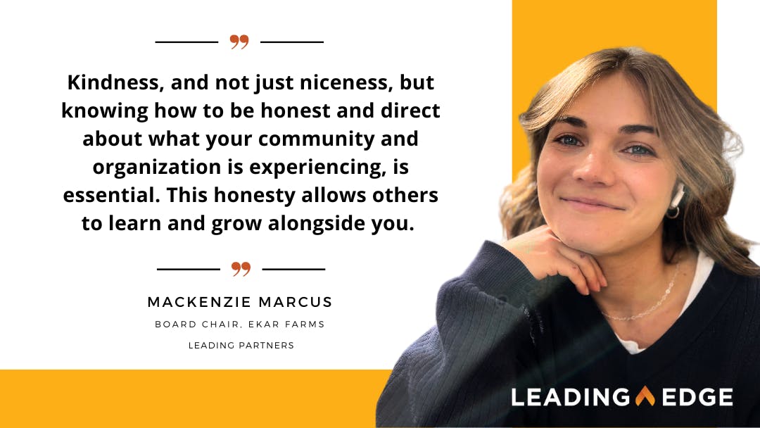 Quote by Mackenzie Marcus, "Kindness, and not just niceness, but knowing how to be honest and direct about what your community and organization is experiencing. This honesty allows others to learn and grow alongside you." 