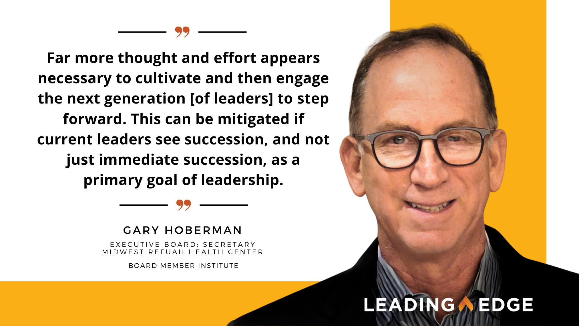 Quote from Gary Hoberman, "Far more thought and effort appears necessary to cultivate and then engage the next generation [of leaders] to step forward. This can be mitigated if current leaders see succession, as a primary goal of leadership."