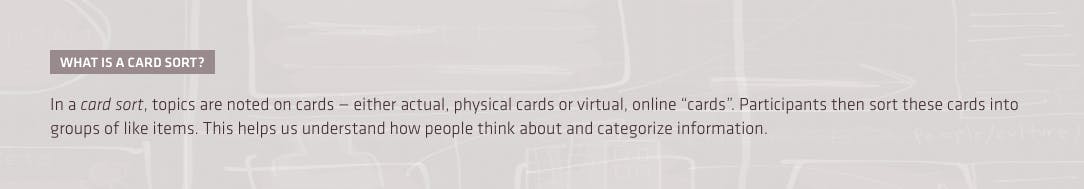 What is a card sort? In a card sort, topics are noted on cards — either actual, physical cards or virtual, online “cards”. Participants then sort these cards into groups of like items. This helps us understand how peoplae think about and categorize information.