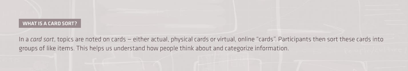 What is a card sort? In a card sort, topics are noted on cards — either actual, physical cards or virtual, online “cards”. Participants then sort these cards into groups of like items. This helps us understand how peoplae think about and categorize information.