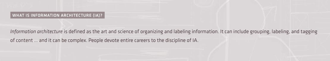 Information architecture is defined as the art and science of organizing and labeling information. It can include grouping, labeling, and tagging of content … and it can be complex. People devote entire careers to the discipline of IA.