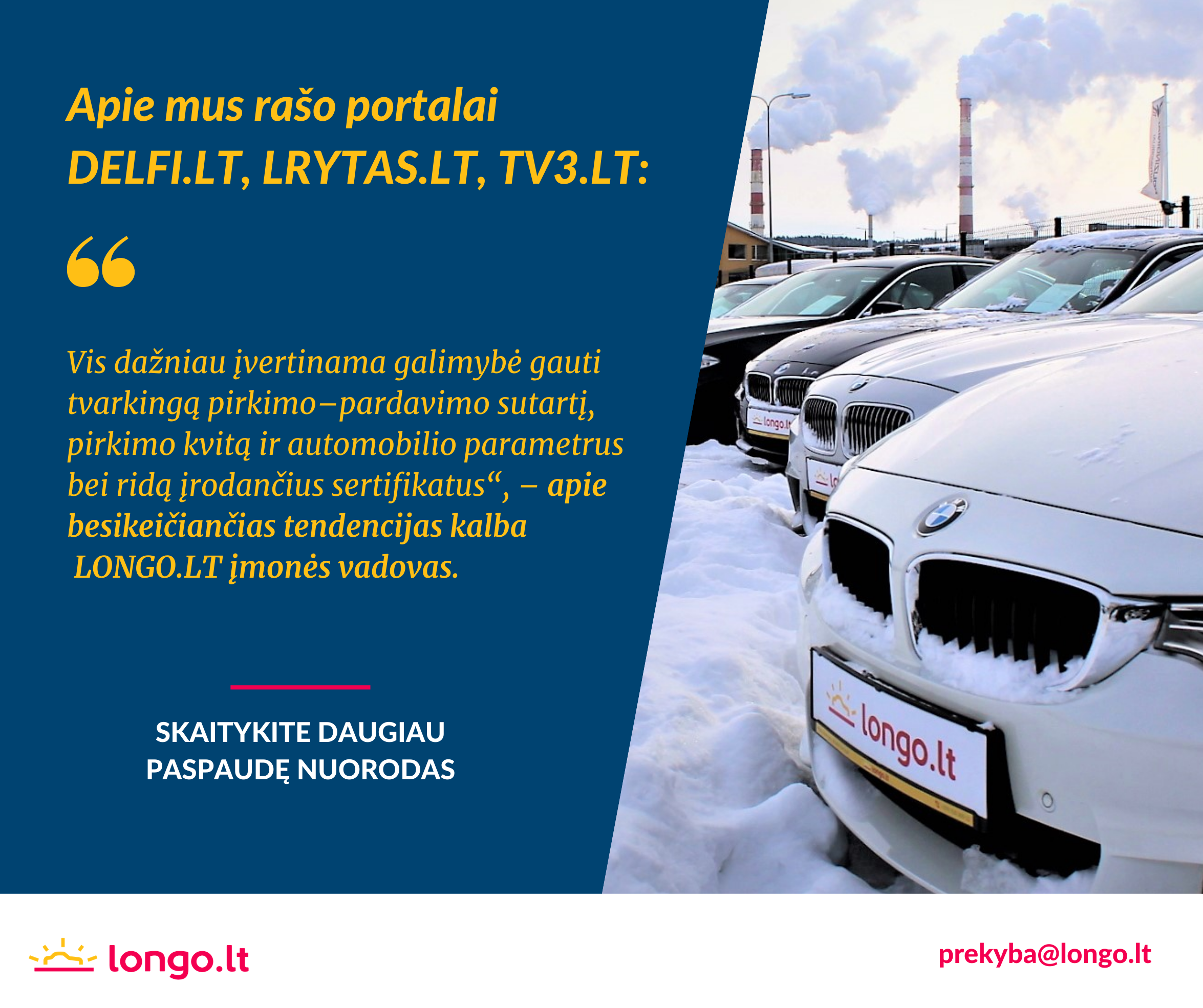 Apie sertifikuoto naudotų automobilių pardavėjo „Longo LT“ užsakymu atlikto tyrimo duomenis skaitykite plačiau čia:
- DELFI.lt - https://bit.ly/3apEUqn
- lrytas.lt - https://bit.ly/3ao600N
- TV3.lt - https://bit.ly/3pqmppY

LONGO.LT - didžiausias naudotų automobilių pardavėjas Baltijos šalyse!
Skambinkite 52030012 arba WhatsApp - 65837196, prekyba@longo.lt