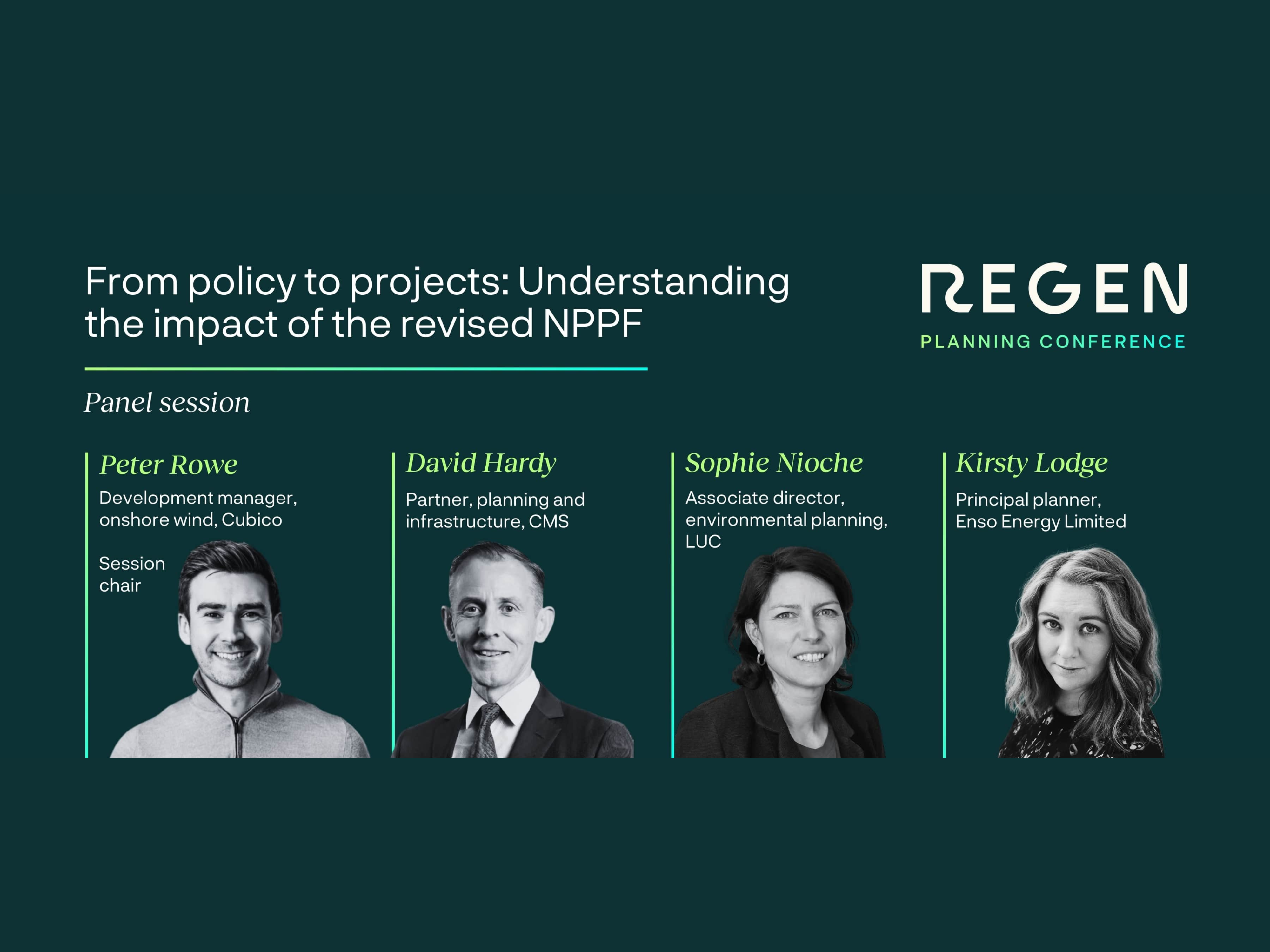 An image promoting a panel session at the Regen Planning Conference titled "From policy to projects: Understanding the impact of the revised NPPF."

The graphic features four panelists with their names, professional titles, and monochrome headshots displayed in a row:

Peter Rowe (Session Chair): Development manager, onshore wind, Cubico.

David Hardy: Partner, planning and infrastructure, CMS.

Sophie Nioche: Associate director, environmental planning, LUC.

Kirsty Lodge: Principal planner, Enso Energy Limited.

The design uses a dark green background with white and lime green text. The "REGEN" logo is in the top right corner.