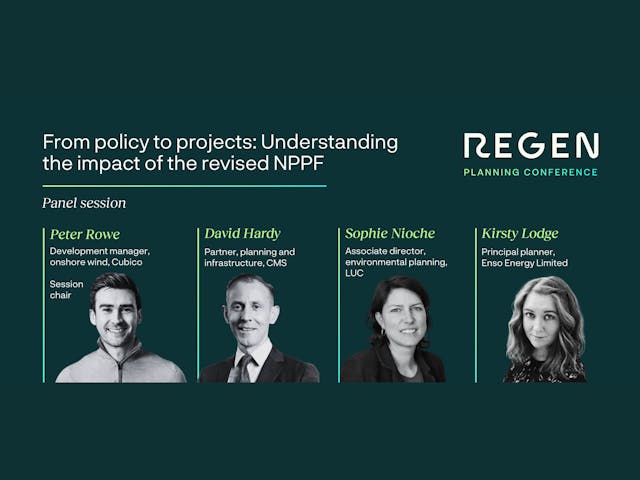 An image promoting a panel session at the Regen Planning Conference titled "From policy to projects: Understanding the impact of the revised NPPF."
The graphic features four panelists with their names, professional titles, and monochrome headshots displayed in a row:
Peter Rowe (Session Chair): Development manager, onshore wind, Cubico.
David Hardy: Partner, planning and infrastructure, CMS.
Sophie Nioche: Associate director, environmental planning, LUC.
Kirsty Lodge: Principal planner, Enso Energy Limited.
The design uses a dark green background with white and lime green text. The "REGEN" logo is in the top right corner.