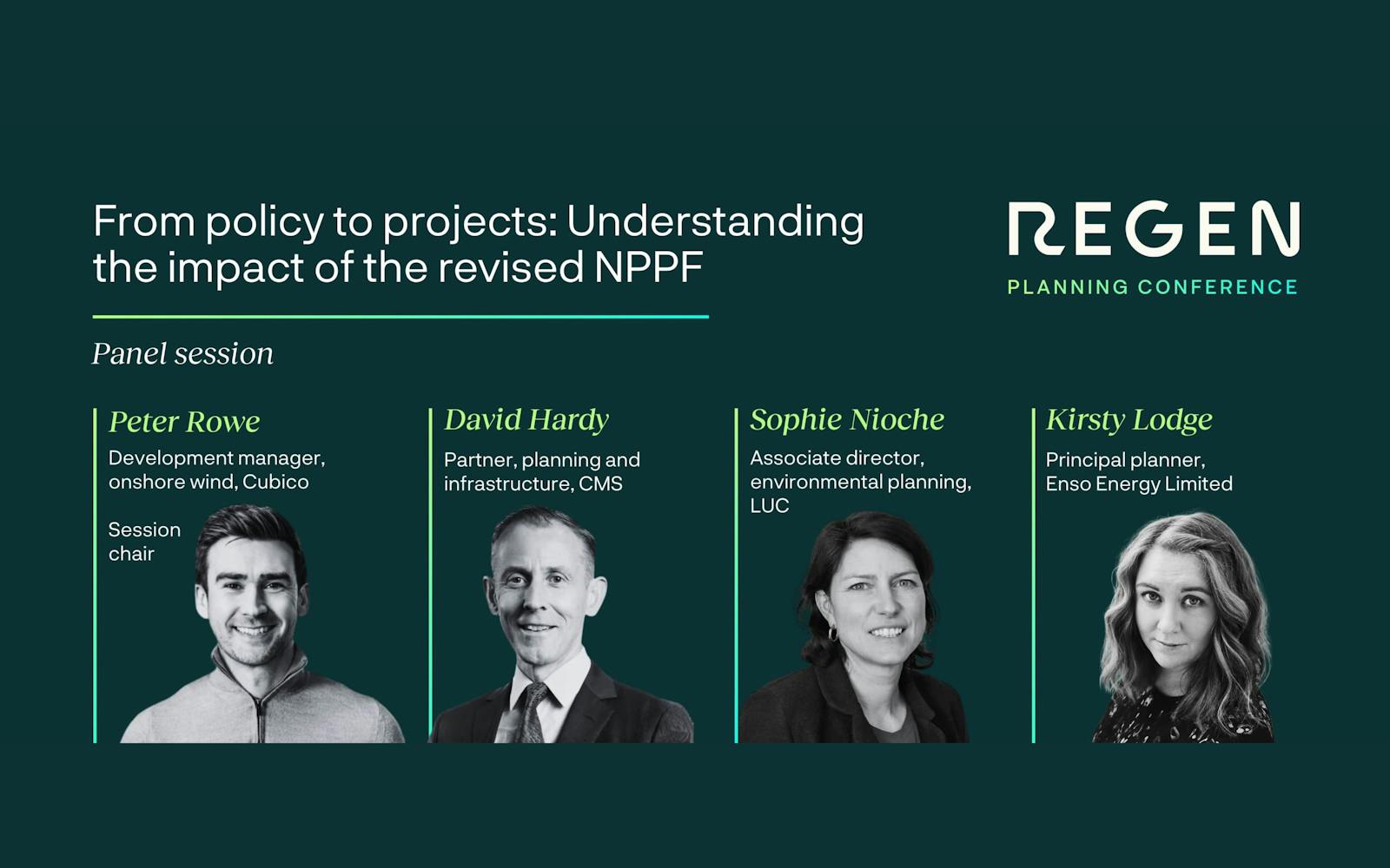 An image promoting a panel session at the Regen Planning Conference titled "From policy to projects: Understanding the impact of the revised NPPF."
The graphic features four panelists with their names, professional titles, and monochrome headshots displayed in a row:
Peter Rowe (Session Chair): Development manager, onshore wind, Cubico.
David Hardy: Partner, planning and infrastructure, CMS.
Sophie Nioche: Associate director, environmental planning, LUC.
Kirsty Lodge: Principal planner, Enso Energy Limited.
The design uses a dark green background with white and lime green text. The "REGEN" logo is in the top right corner.