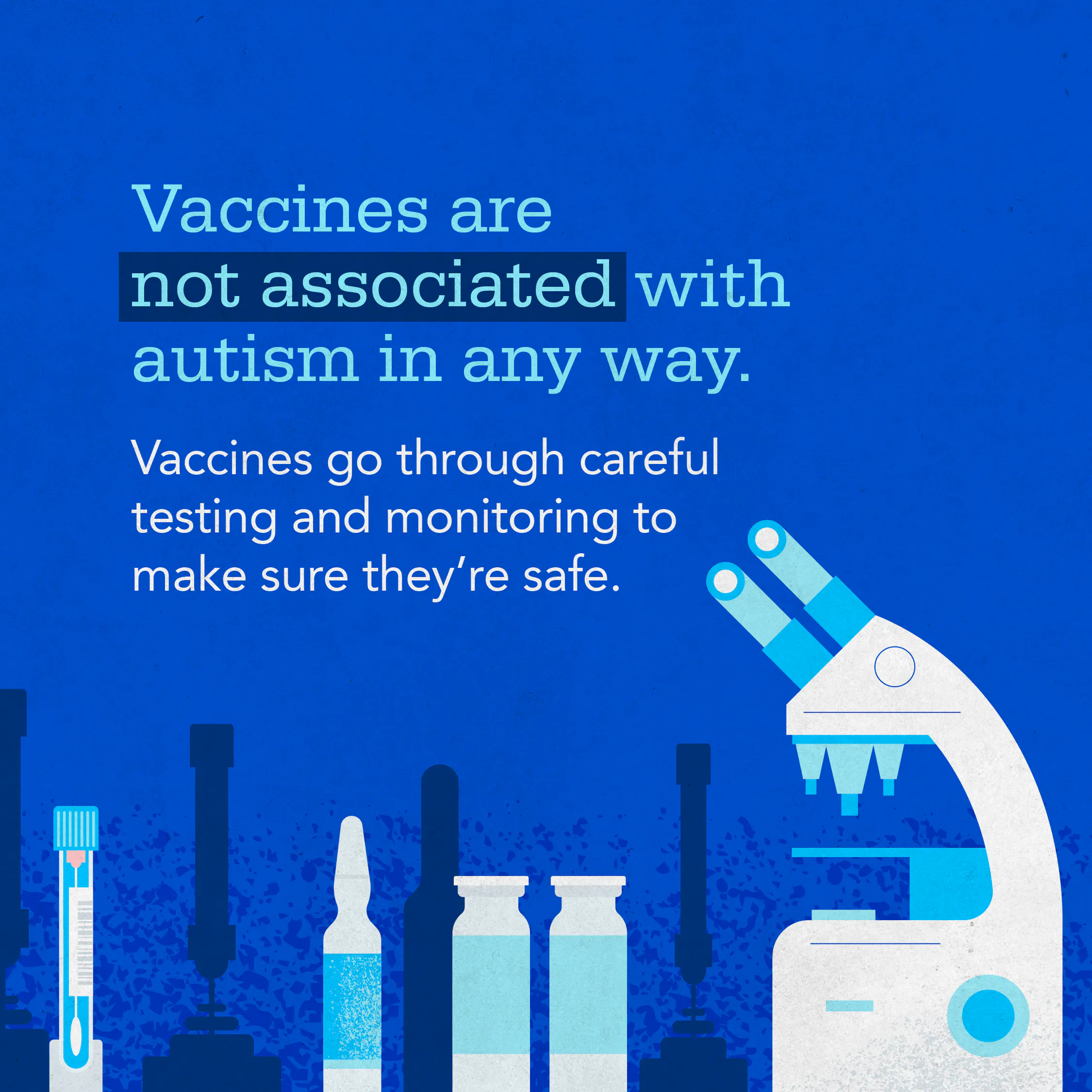Vaccines save millions of lives each year, and research continues to show no connection between any vaccine and autism.