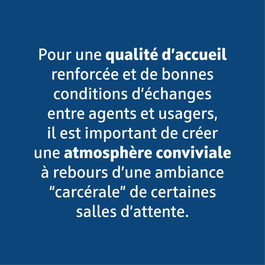 Pour une qualité d'accueil renforcée et de bonnes conditions d'échanges entre agents et usagers, il est important de créer une atmosphère conviviale à rebours d'une ambiance "carcérale" de certaines salles d'attente.