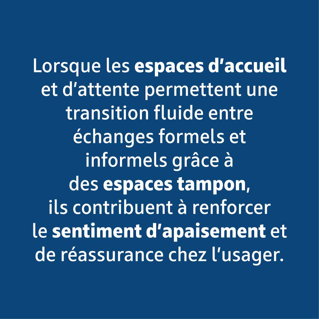 Lorsque les espaces d'accueil et d'attente permettent une transition fluide entre échanges formels et informels grâce à des espaces tampon, ils contribuent à renforcer le sentiment d'apaisement et de réassurance chez l'usager.