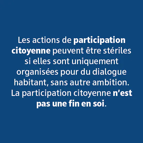 Les actions de participation citoyenne peuvent être stériles si elles sont uniquement organisées pour du dialogue habitant, sans autre ambition. La participation citoyenne n'est pas une fin en soir.