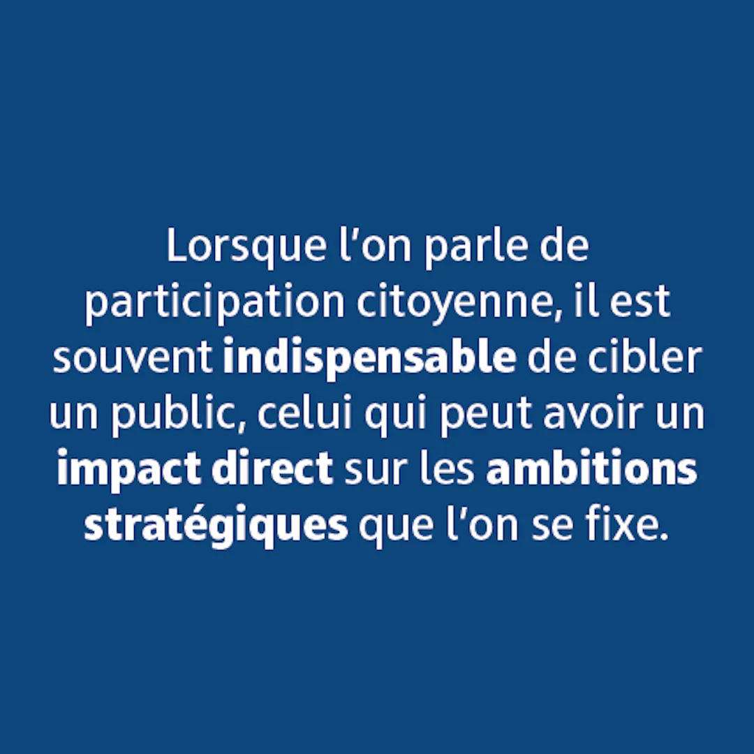 Lorsque l'on parle de participation citoyenne, il est souvent indispensable de cibler un public, celui qui peut avoir un impact direct sur les ambitions stratégiques que l'on se fixe.