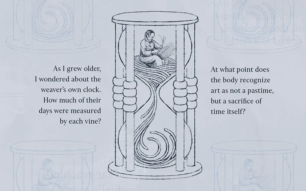 A blue background featuring a sketch of an hourglass. Inside the top section of the hourglass, a person is illustrated sitting and hand-weaving. Strands of woven material flow down through the neck of the glass into a swirl at the bottom. The text reads: "As I grew older, I wondered about the weaver’s own clock. How much of their days were measured by each vine?" The text on the right reads: "At what point does the body recognize art as not a pastime, but a sacrifice of time itself?"