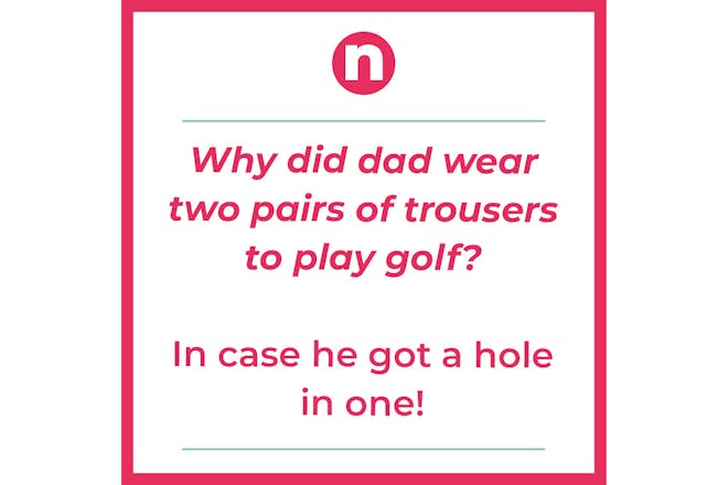 Joke saying:Why did dad wear two pairs of trousers to play golf? In case he got.a hole in one 