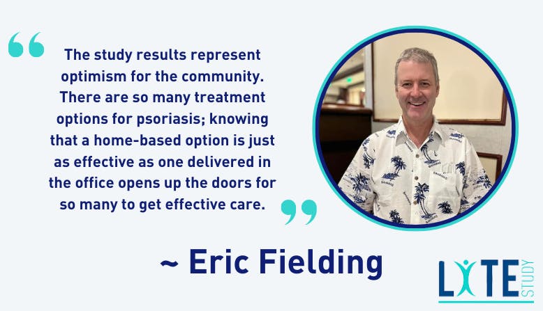 "The study results represent optimism for the community. There are so many treatment options for psoriasis; knowing that a home-based option is just as effective as one delivered in the office opens up the doors for so many to get effective care." - Eric Fielding, LITE Study patient stakeholder