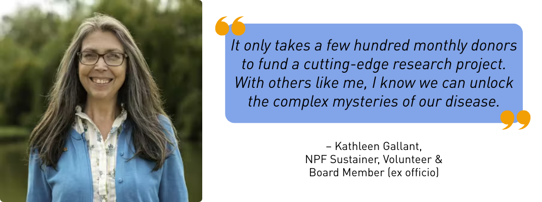 "It only takes a few hundred monthly donors to fund a cutting-edge research project. With others like me, I know we can unlock the complex mysteries of our disease." - Kathleen Gallant, NPF Sustainer, Volunteer & Board Member (ex officio)