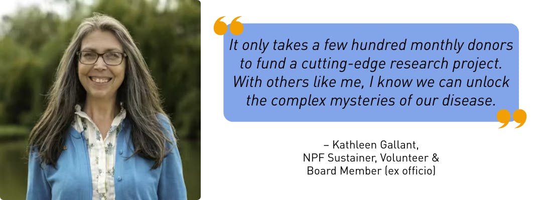 "It only takes a few hundred monthly donors to fund a cutting-edge research project. With others like me, I know we can unlock the complex mysteries of our disease." - Kathleen Gallant, NPF Sustainer, Volunteer & Board Member (ex officio)