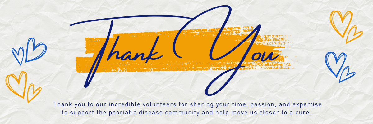Thank You. Thank you to our incredible volunteers for sharing your time, passion, and expertise to support the psoriatic disease community and help move us closer to a cure.