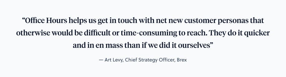 Office Hours helps us get in touch with net new customer personas that otherwise would be difficult or time-consuming to reach" —Art Levy, Chief Strategy Officer, Brex