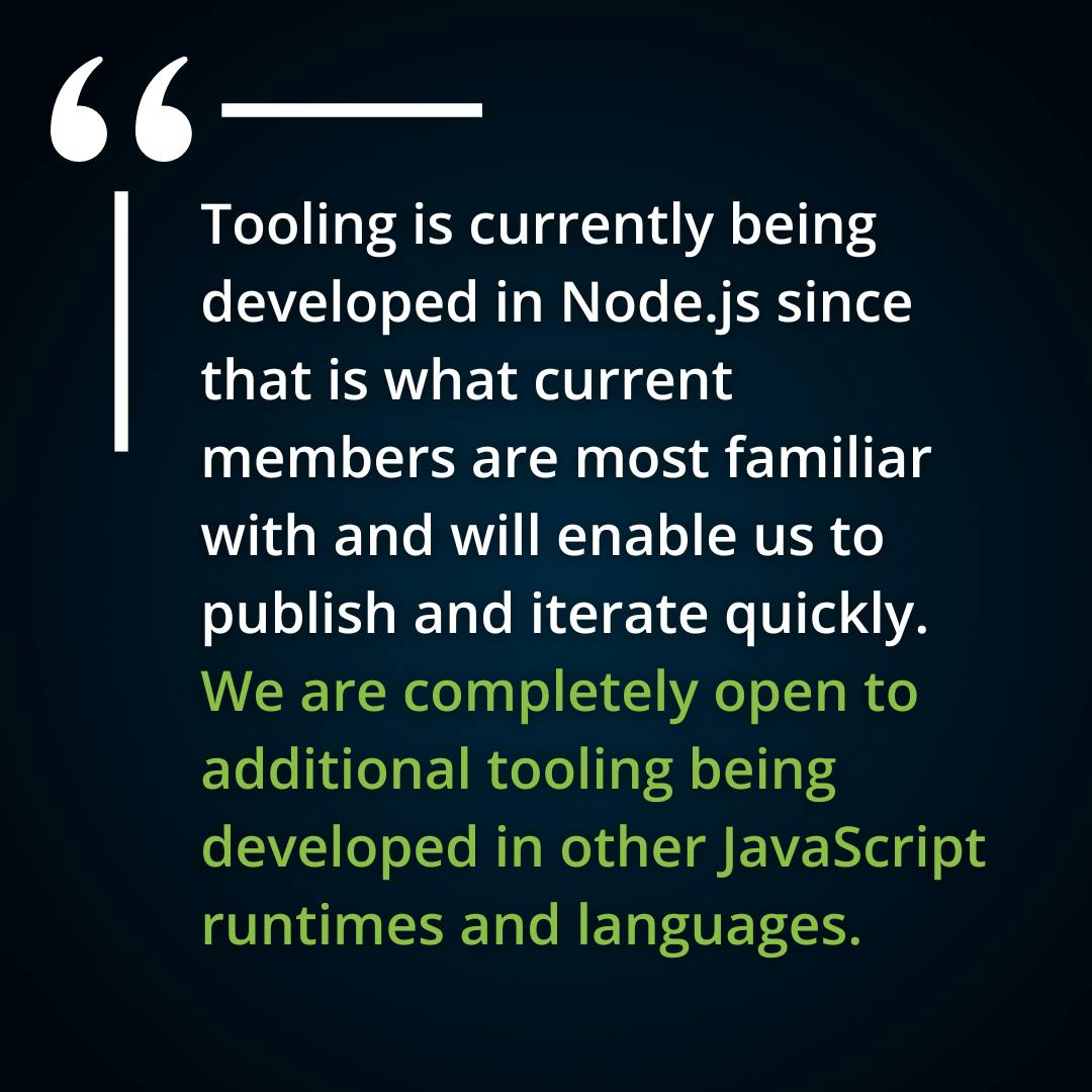 Tooling is currently being developed in Node.js since that is what current members are most familiar with and will enable us to publish and iterate quickly. We are completely open to additional tooling being developed in other JavaScript runtimes and languages. Please join our monthly discussions if you are interested in contributing!