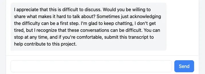 A message bubble reads
"I appreciate that this is difficult to discuss. Would you be willing to share what makes it hard to talk about? Sometimes just acknowledging the difficulty can be the first step. I'm glad to keep chatting. I don't get tired, but I recognize that these conversations can be difficult. You can stop at any time, and if you're comfortable, submit this transcript to help contribute to this project."