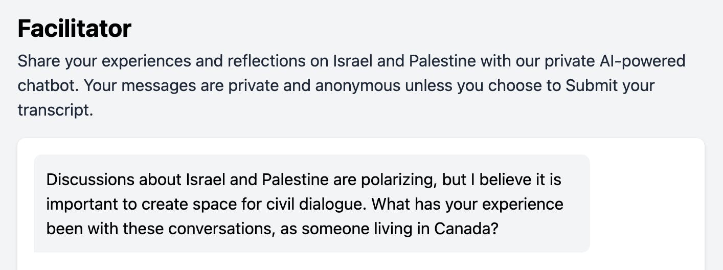 A website header reads:
"Facilitator

Share your experiences and reflections on Israel and Palestine with our private AI-powered chatbot. Your messages are private and anonymous unless you choose to Submit your transcript."

A chat message reads:

"Discussions about Israel and Palestine are polarizing, but I believe it is important to create space for civil dialogue. What has your experience been with these conversations, as someone living in Canada?"