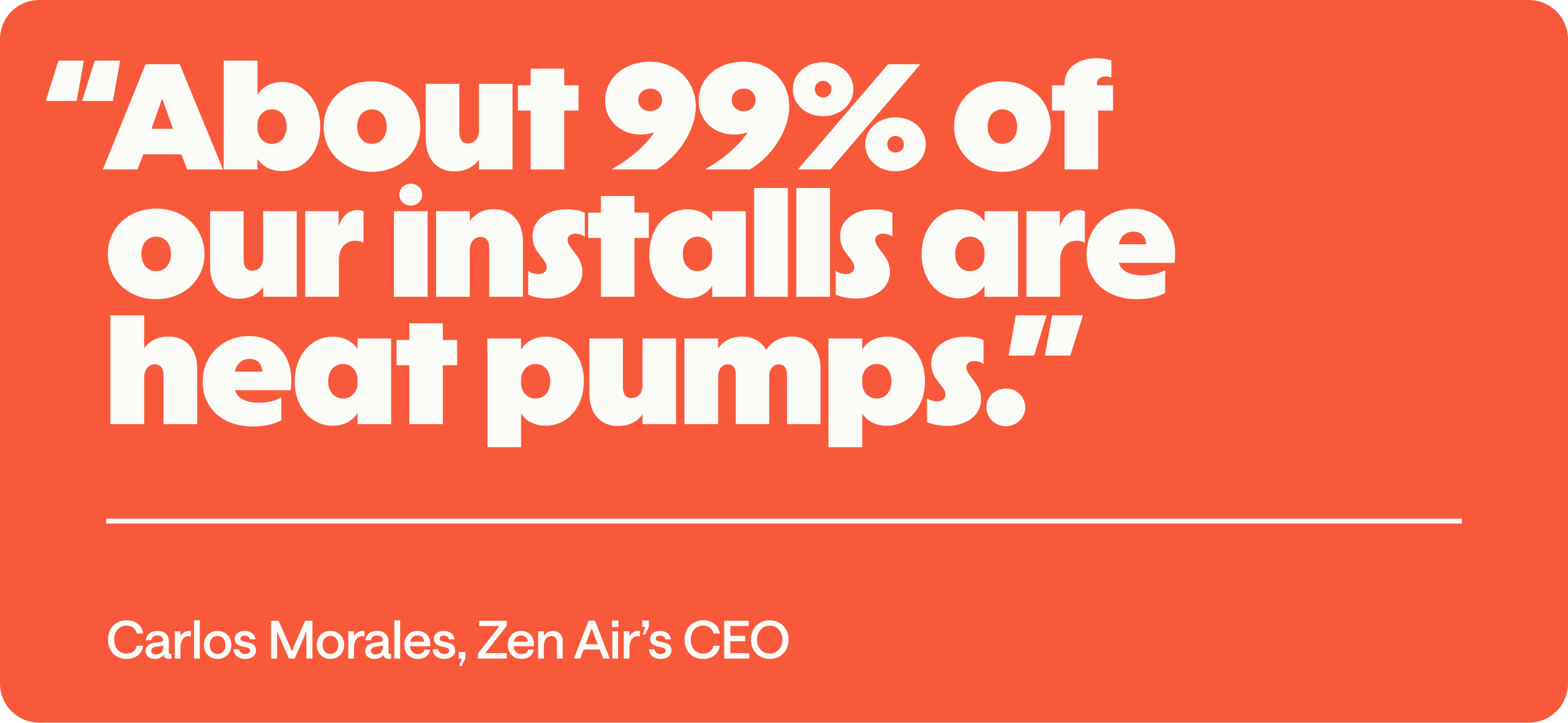 "About 99% of our installs are heat pumps."