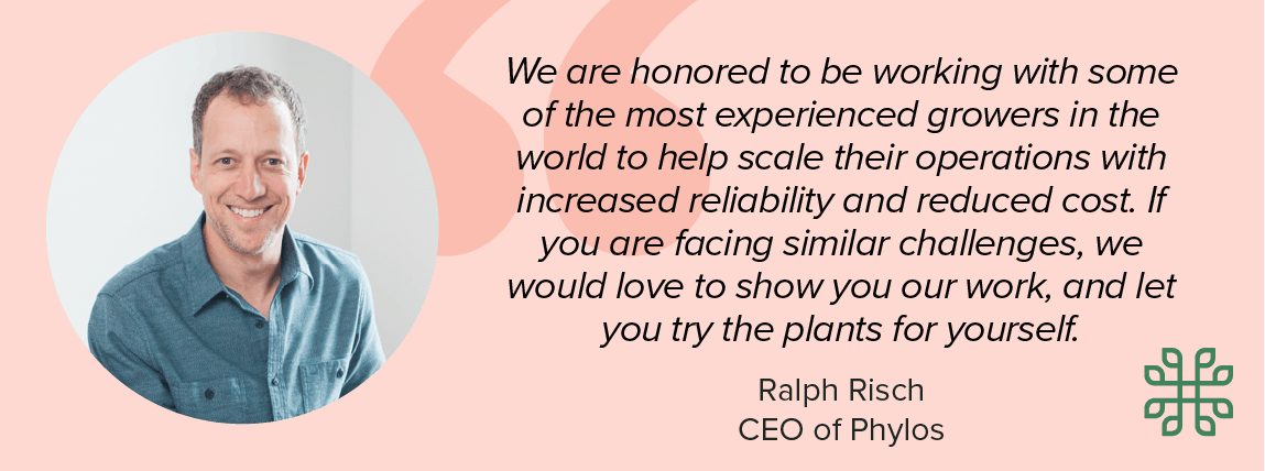 Ralph Risch, CEO of Phylos: We are honored to be working with some of the most experienced growers in the world to help scale their operations with increased reliability and reduced cost. If you are facing similar challenges, we would love to show you our work, and let you try the plants for yourself.