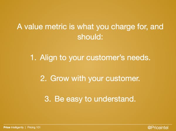 A value metris is what you charge for, and should ; 1. Align to customer needs, 2. Grow with your customer, 3. be easy to understand